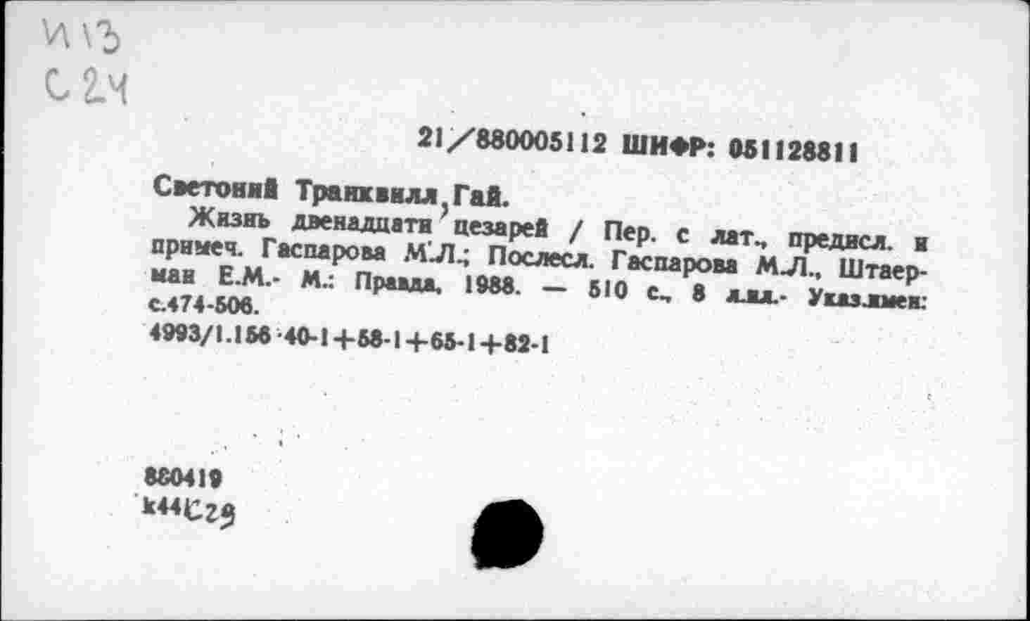 ﻿21/880005112 ШИФР: 051128811
Светоний Транхвнлл^ай.
Жизнь двенадцати' цезарей / Пер. с лат„ предисл. и приыеч. Гаспарова МЛ.; Послесл. Гаспарова МЛ., Штаер-ман Е.М.- М.: Правда, 1988. — 610 с, 8 л. вл- Укдэлмев: с.474-506.
4993/1.156'40-1+58-1+65-1+82-1
880419